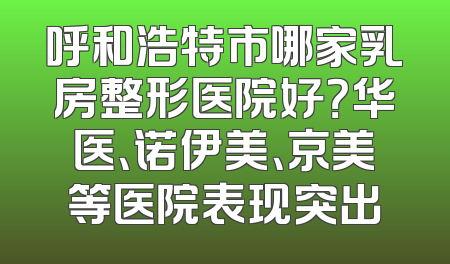 呼和浩特市哪家乳房整形医院好？华医、诺伊美、京美等医院表现突出