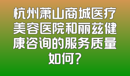 杭州萧山商城医疗美容医院和丽兹健康咨询的服务质量如何？