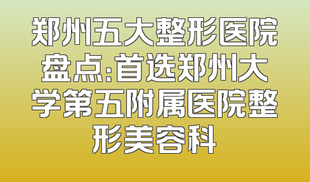 郑州五大整形医院盘点：首选郑州大学第五附属医院整形美容科