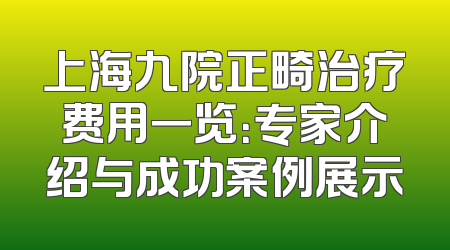 上海九院正畸治疗费用一览：专家介绍与成功案例展示