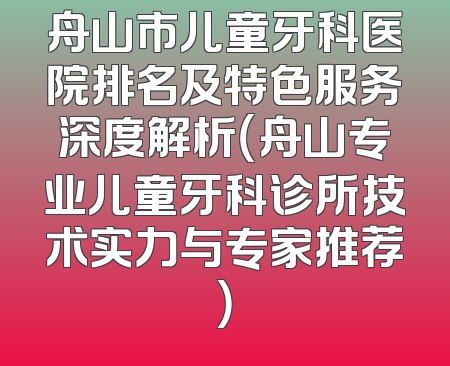 舟山市儿童牙科医院排名及特色服务深度解析（舟山专业儿童牙科诊所技术实力与专家推荐）