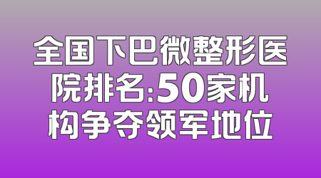 全国下巴微整形医院排名：50家机构争夺领军地位