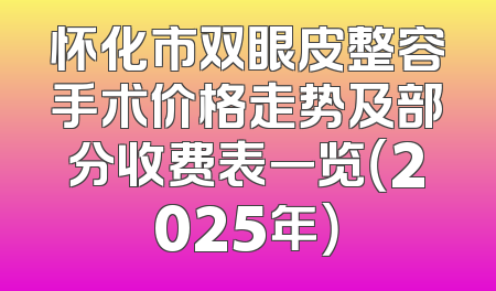 怀化市双眼皮整容手术价格走势及部分收费表一览（2025年）