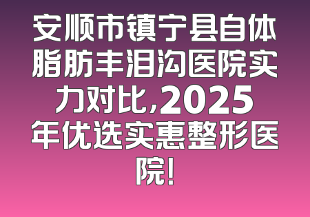 安顺市镇宁县自体脂肪丰泪沟医院实力对比，2025年优选实惠整形医院！