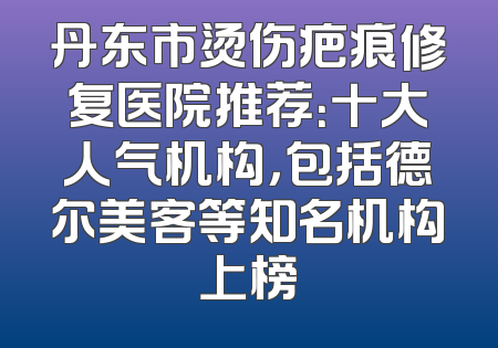 丹东市烫伤疤痕修复医院推荐：十大人气机构，包括德尔美客等知名机构上榜