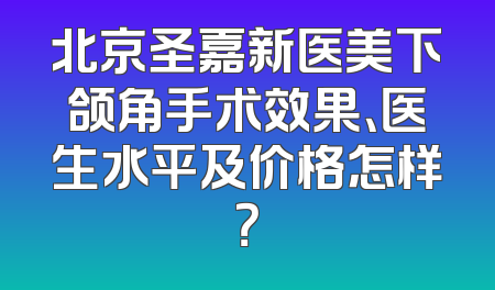 北京圣嘉新医美下颌角手术效果、医生水平及价格怎样？