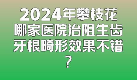 2024年攀枝花哪家医院治阻生齿牙根畸形效果不错？