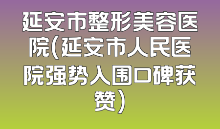 延安市整形美容医院(延安市人民医院强势入围口碑获赞)