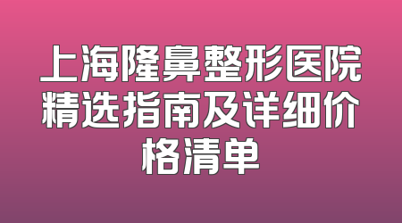 上海隆鼻整形医院精选指南及详细价格清单