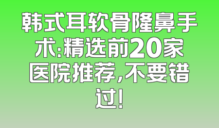 韩式耳软骨隆鼻手术：精选前20家医院推荐，不要错过！