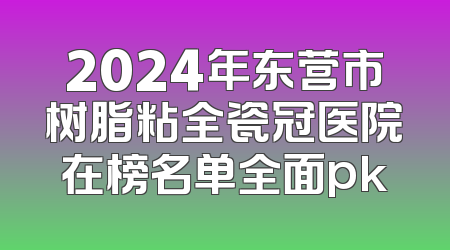 2024年东营市树脂粘全瓷冠医院在榜名单全面pk