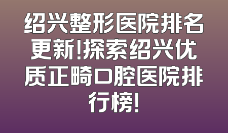 绍兴整形医院排名更新！探索绍兴优质正畸口腔医院排行榜！