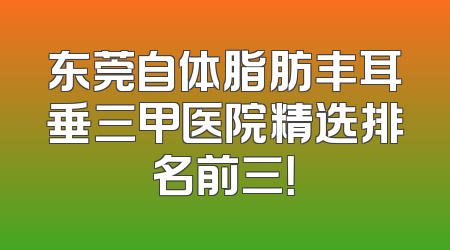 东莞自体脂肪丰耳垂三甲医院精选排名前三！