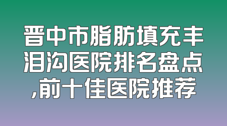 晋中市脂肪填充丰泪沟医院排名盘点，前十佳医院推荐