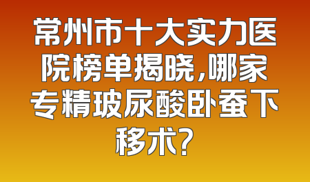 常州市十大实力医院榜单揭晓，哪家专精玻尿酸卧蚕下移术？