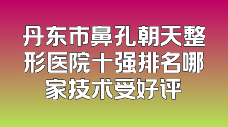 丹东市鼻孔朝天整形医院十强排名哪家技术受好评