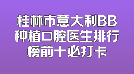 桂林市意大利BB种植口腔医生排行榜前十必打卡