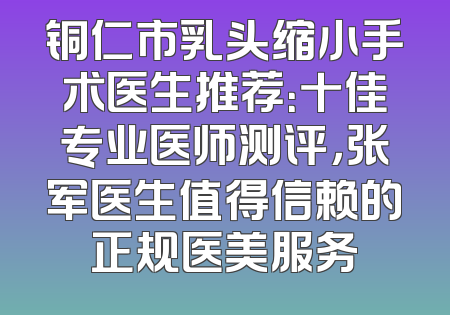 铜仁市乳头缩小手术医生推荐：十佳专业医师测评，张军医生值得信赖的正规医美服务