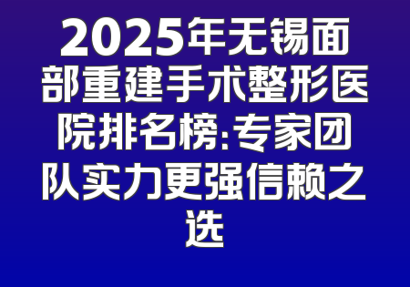 2025年无锡面部重建手术整形医院排名榜：专家团队实力更强信赖之选
