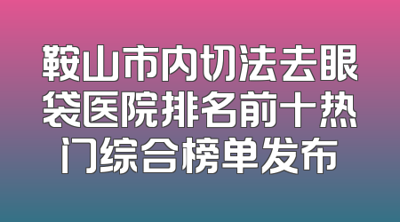 鞍山市内切法去眼袋医院排名前十热门综合榜单发布