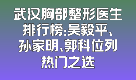 武汉胸部整形医生排行榜：吴毅平、孙家明、郭科位列热门之选