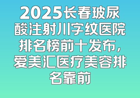 2025长春玻尿酸注射川字纹医院排名榜前十发布，爱美汇医疗美容排名靠前