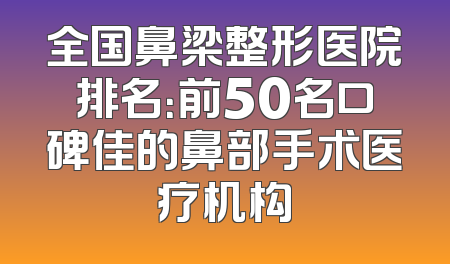 全国鼻梁整形医院排名：前50名口碑佳的鼻部手术医疗机构