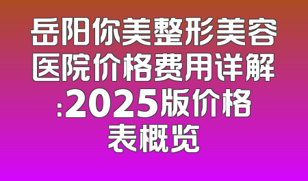 岳阳你美整形美容医院价格费用详解：2025版价格表概览