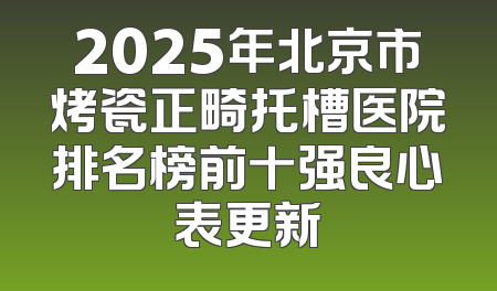 2025年北京市烤瓷正畸托槽医院排名榜前十强良心表更新