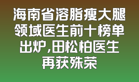 海南省溶脂瘦大腿领域医生前十榜单出炉，田松柏医生再获殊荣