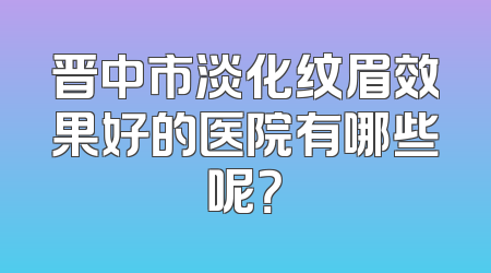 晋中市淡化纹眉效果好的医院有哪些呢？