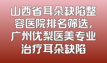 山西省耳朵缺陷整容医院排名筛选，广州优梨医美专业治疗耳朵缺陷