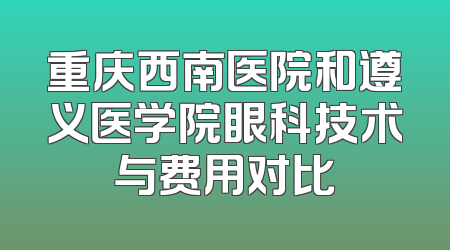 重庆西南医院和遵义医学院眼科技术与费用对比