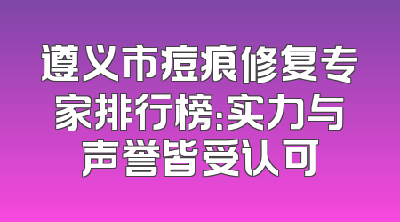 遵义市痘痕修复专家排行榜：实力与声誉皆受认可