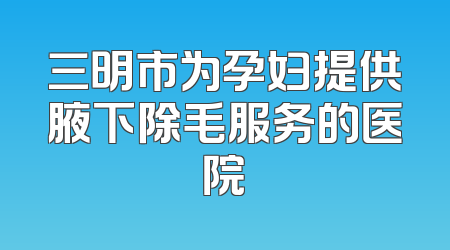 三明市为孕妇提供腋下除毛服务的医院
