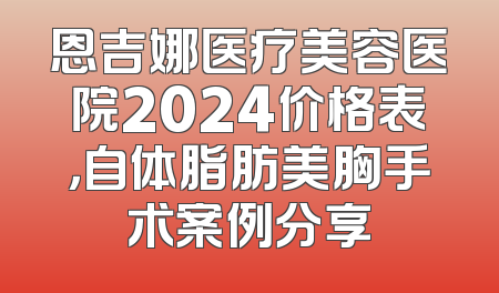 恩吉娜医疗美容医院2024价格表，自体脂肪美胸手术案例分享