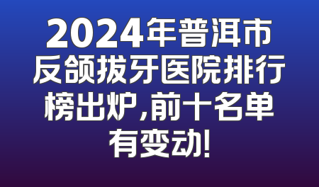 2024年普洱市反颌拔牙医院排行榜出炉,前十名单有变动！
