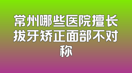 常州哪些医院擅长拔牙矫正面部不对称