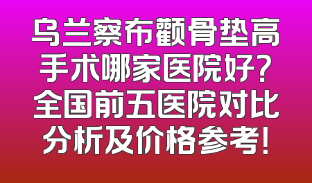 乌兰察布颧骨垫高手术哪家医院好？全国前五医院对比分析及价格参考！