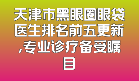 天津市黑眼圈眼袋医生排名前五更新，专业诊疗备受瞩目