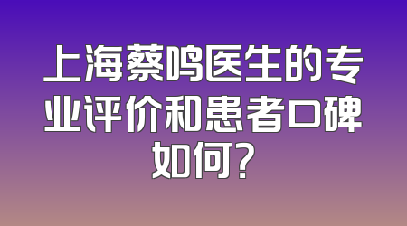 上海蔡鸣医生的专业评价和患者口碑如何？