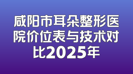 咸阳市耳朵整形医院价位表与技术对比2025年