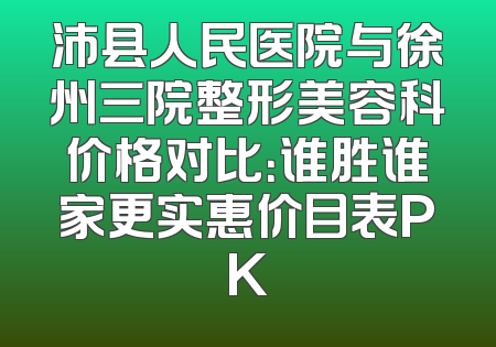 沛县人民医院与徐州三院整形美容科价格对比：谁胜谁家更实惠价目表PK