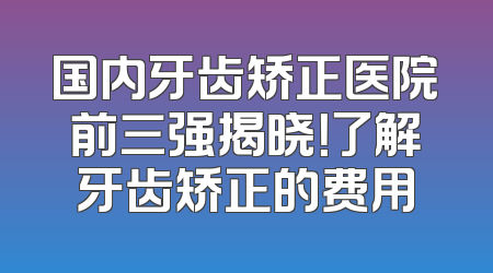 国内牙齿矫正医院前三强揭晓！了解牙齿矫正的费用