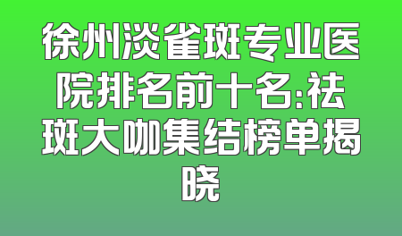 徐州淡雀斑专业医院排名前十名：祛斑大咖集结榜单揭晓