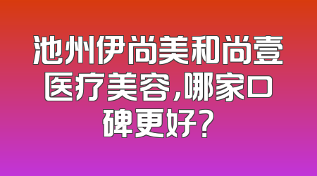 池州伊尚美和尚壹医疗美容，哪家口碑更好？