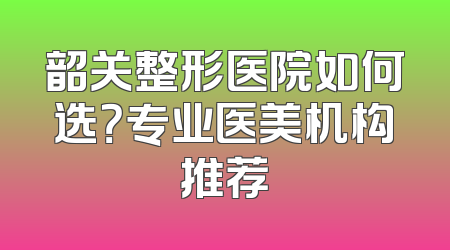 韶关整形医院如何选？专业医美机构推荐