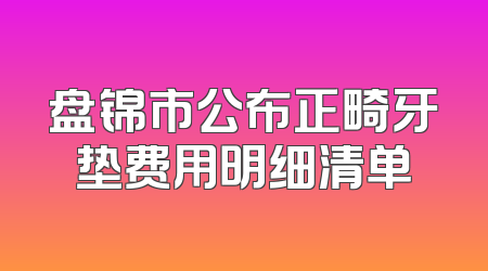 盘锦市公布正畸牙垫费用明细清单