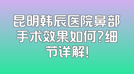 昆明韩辰医院鼻部手术效果如何？细节详解！