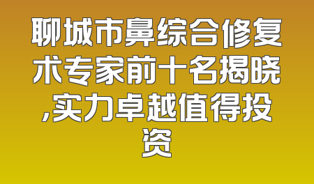 聊城市鼻综合修复术专家前十名揭晓，实力卓越值得投资